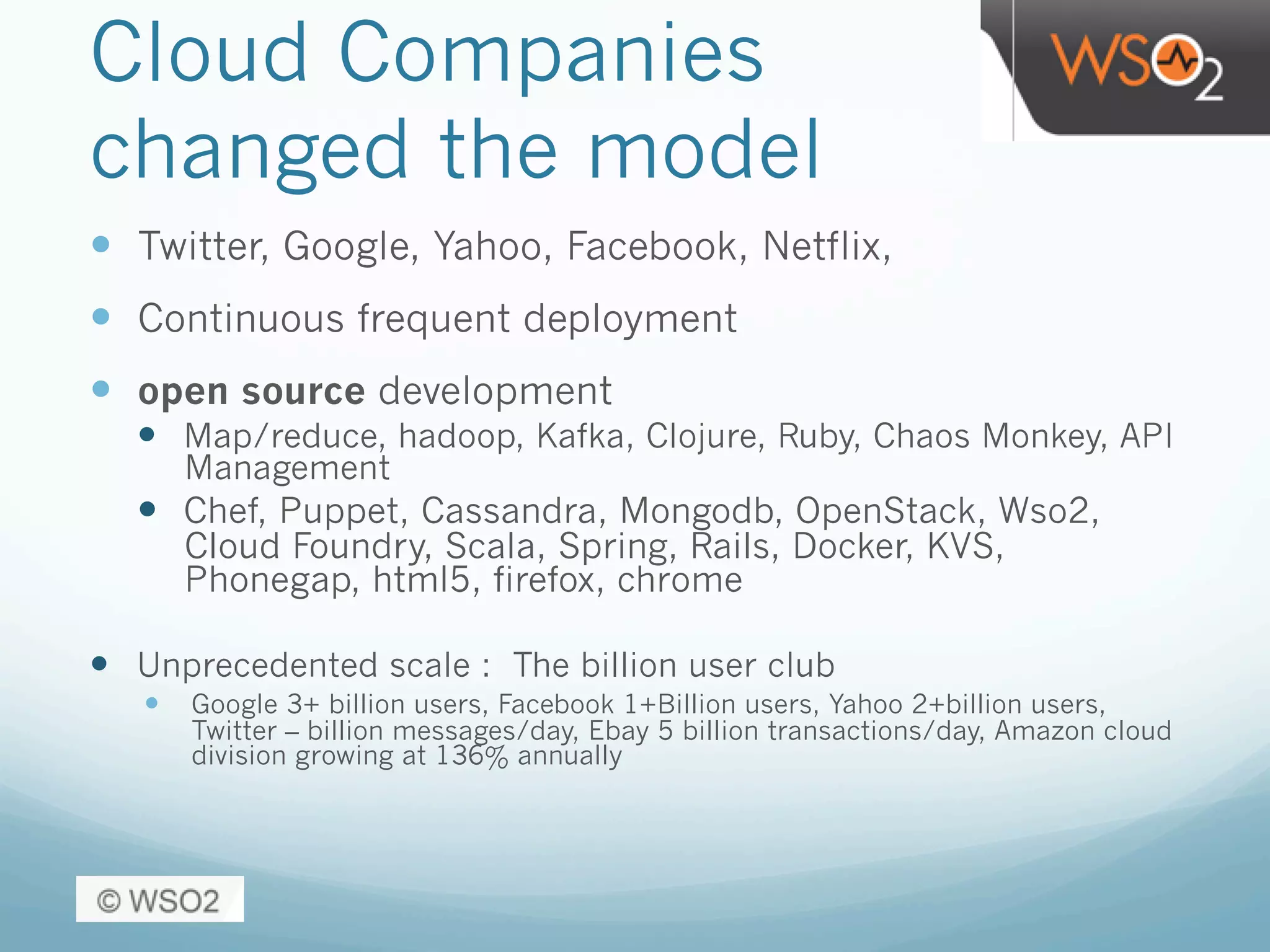 Cloud Companies
changed the model
—  Twitter, Google, Yahoo, Facebook, Netflix,
—  Continuous frequent deployment
—  open source development
—  Map/reduce, hadoop, Kafka, Clojure, Ruby, Chaos Monkey, API
Management
—  Chef, Puppet, Cassandra, Mongodb, OpenStack, Wso2,
Cloud Foundry, Scala, Spring, Rails, Docker, KVS,
Phonegap, html5, firefox, chrome
—  Unprecedented scale : The billion user club
—  Google 3+ billion users, Facebook 1+Billion users, Yahoo 2+billion users,
Twitter – billion messages/day, Ebay 5 billion transactions/day, Amazon cloud
division growing at 136% annually
 