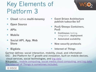 Key Elements of
Platform 3
—  Cloud native multi-tenancy
—  Open Source
—  APIs
—  Mobile
—  Social API, App, Web
Store
—  Bigdata
—  Event Driven Architecture
publish/subscribe IoT
—  PaaS/Devops Containers,
PaaS
—  Continuous testing,
integration, deployment
—  Automated scalability
—  New security protocols
—  Internet of Things
Gartner defines: social interaction, mobility, cloud, and information
IDC: 3rd Platform for IT growth and innovation, built on mobile devices,
cloud services, social technologies, and big data
Wikipedia:  mobile computing, social media,cloud computing, and big data.
The Internet of Things is sometimes included.
 