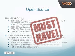 Open Source
Black Duck Survey
—  2014 80% of respondents say code quality vs proprietary why they
chose open source software
—  In 2007 80% rank cost as primary driver
—  2014 80% said access to source code important
—  2014 OSS Attracts and retains talent
—  Open Source projects doubling every 15 months
—  Companies are realizing Proprietary Enterprise License
companies are not necessarily aligned with your interests
—  Product Lifecycle tied to License Fees
—  Not amenable to open source projects (many of which are critical)
—  big upfront commitments not consistent with ‘aaS’ models
—  Not on the leading edge anymore
 