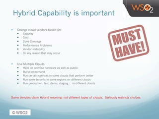 Hybrid Capability is important
—  Change cloud vendors based on:
—  Security
—  Cost
—  Zone Coverage
—  Performance Problems
—  Vendor instability
—  Or any reason that may occur
—  Use Multiple Clouds
—  Have on premise hardware as well as public
—  Burst on demand
—  Run certain services in some clouds that perform better
—  Run some tenants in some regions on different clouds
—  Run production, test, demo, staging … in different clouds
Some Vendors claim Hybrid meaning: not different types of clouds. Seriously restricts choices
 