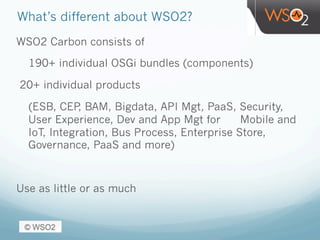 What’s different about WSO2?
WSO2 Carbon consists of
190+ individual OSGi bundles (components)
20+ individual products
(ESB, CEP, BAM, Bigdata, API Mgt, PaaS, Security,
User Experience, Dev and App Mgt for Mobile and
IoT, Integration, Bus Process, Enterprise Store,
Governance, PaaS and more)
Use as little or as much
 
