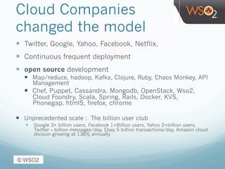 Cloud Companies
changed the model
—  Twitter, Google, Yahoo, Facebook, Netflix,
—  Continuous frequent deployment
—  open source development
—  Map/reduce, hadoop, Kafka, Clojure, Ruby, Chaos Monkey, API
Management
—  Chef, Puppet, Cassandra, Mongodb, OpenStack, Wso2,
Cloud Foundry, Scala, Spring, Rails, Docker, KVS,
Phonegap, html5, firefox, chrome
—  Unprecedented scale : The billion user club
—  Google 3+ billion users, Facebook 1+Billion users, Yahoo 2+billion users,
Twitter – billion messages/day, Ebay 5 billion transactions/day, Amazon cloud
division growing at 136% annually
 