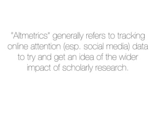 “Altmetrics” generally refers to tracking
online attention (esp. social media) data
to try and get an idea of the wider
impact of scholarly research.
 