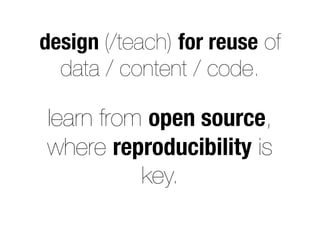 design (/teach) for reuse of
data / content / code.
learn from open source,
where reproducibility is
key.
 