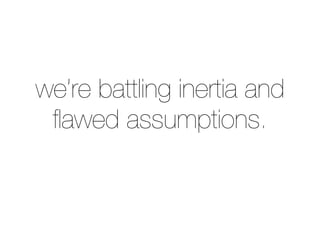 we’re battling inertia and
ﬂawed assumptions.
 