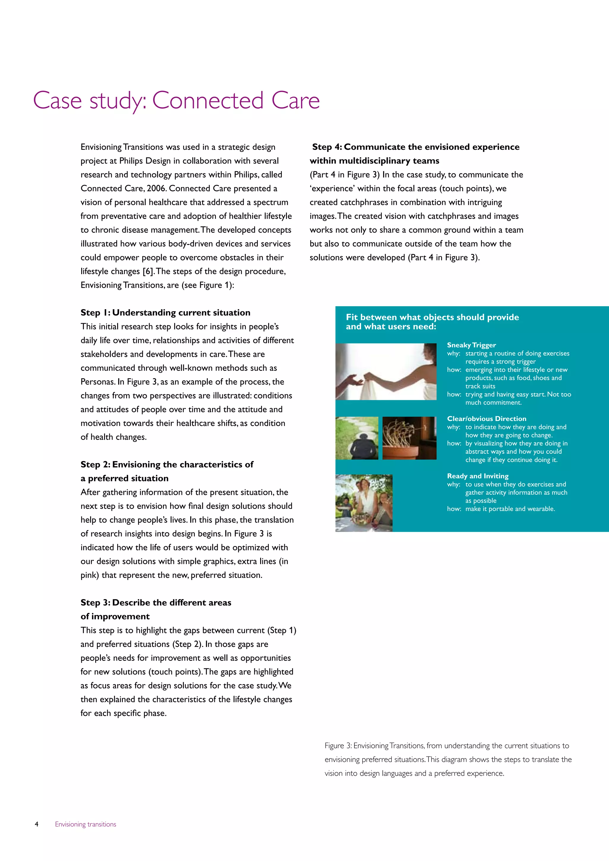 Case study: Connected Care
             Envisioning Transitions was used in a strategic design             Step 4: Communicate the envisioned experience
             project at Philips Design in collaboration with several           within multidisciplinary teams
             research and technology partners within Philips, called           (Part 4 in Figure 3) In the case study, to communicate the
             Connected Care, 2006. Connected Care presented a                  ‘experience’ within the focal areas (touch points), we
             vision of personal healthcare that addressed a spectrum           created catchphrases in combination with intriguing
             from preventative care and adoption of healthier lifestyle        images. The created vision with catchphrases and images
             to chronic disease management. The developed concepts             works not only to share a common ground within a team
             illustrated how various body-driven devices and services          but also to communicate outside of the team how the
             could empower people to overcome obstacles in their               solutions were developed (Part 4 in Figure 3).
             lifestyle changes [6]. The steps of the design procedure,
             Envisioning Transitions, are (see Figure 1):


             Step 1: Understanding current situation
                                                                                         Fit between what objects should provide
             This initial research step looks for insights in people’s                   and what users need:
             daily life over time, relationships and activities of different                                              Sneaky Trigger
             stakeholders and developments in care. These are                                                             why:	
                                                                                                                               starting a routine of doing exercises
                                                                                                                               requires a strong trigger
             communicated through well-known methods such as                                                              how:	
                                                                                                                               emerging into their lifestyle or new
                                                                                                                               products, such as food, shoes and
             Personas. In Figure 3, as an example of the process, the                                                          track suits
             changes from two perspectives are illustrated: conditions                                                    how:	
                                                                                                                               trying and having easy start. Not too
                                                                                                                               much commitment.
             and attitudes of people over time and the attitude and
                                                                                                                          Clear/obvious Direction
             motivation towards their healthcare shifts, as condition                                                     why:	 indicate how they are doing and
                                                                                                                               to
             of health changes.                                                                                                how they are going to change.
                                                                                                                          how:	 visualizing how they are doing in
                                                                                                                               by
                                                                                                                               abstract ways and how you could
                                                                                                                               change if they continue doing it.
             Step 2: Envisioning the characteristics of
             a preferred situation                                                                                        Ready and Inviting
                                                                                                                          why: 	 use when they do exercises and
                                                                                                                                 to
             After gathering information of the present situation, the                                                           gather activity information as much
                                                                                                                                 as possible
             next step is to envision how final design solutions should                                                   how: 	 make it portable and wearable.
             help to change people’s lives. In this phase, the translation
             of research insights into design begins. In Figure 3 is
             indicated how the life of users would be optimized with
             our design solutions with simple graphics, extra lines (in
             pink) that represent the new, preferred situation.


             Step 3: Describe the different areas
             of improvement
             This step is to highlight the gaps between current (Step 1)
             and preferred situations (Step 2). In those gaps are
             people’s needs for improvement as well as opportunities
             for new solutions (touch points). The gaps are highlighted
             as focus areas for design solutions for the case study. We
             then explained the characteristics of the lifestyle changes
             for each specific phase.


                                                                                   Figure 3: Envisioning Transitions, from understanding the current situations to
                                                                                   envisioning preferred situations. This diagram shows the steps to translate the
                                                                                   vision into design languages and a preferred experience.




   Envisioning transitions
 