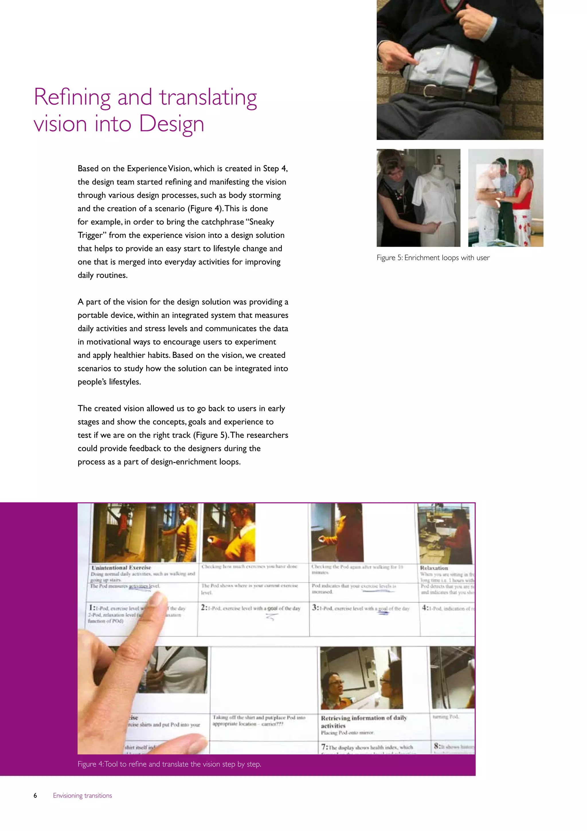 Refining and translating
vision into Design
             Based on the Experience Vision, which is created in Step 4,
             the design team started refining and manifesting the vision
             through various design processes, such as body storming
             and the creation of a scenario (Figure 4). This is done
             for example, in order to bring the catchphrase “Sneaky
             Trigger” from the experience vision into a design solution
             that helps to provide an easy start to lifestyle change and
                                                                               Figure 5: Enrichment loops with user
             one that is merged into everyday activities for improving
             daily routines.
             							
             A part of the vision for the design solution was providing a
             portable device, within an integrated system that measures
             daily activities and stress levels and communicates the data
             in motivational ways to encourage users to experiment
             and apply healthier habits. Based on the vision, we created
             scenarios to study how the solution can be integrated into
             people’s lifestyles.


             The created vision allowed us to go back to users in early
             stages and show the concepts, goals and experience to
             test if we are on the right track (Figure 5). The researchers
             could provide feedback to the designers during the
             process as a part of design-enrichment loops.




             Figure 4: Tool to refine and translate the vision step by step.


   Envisioning transitions
 