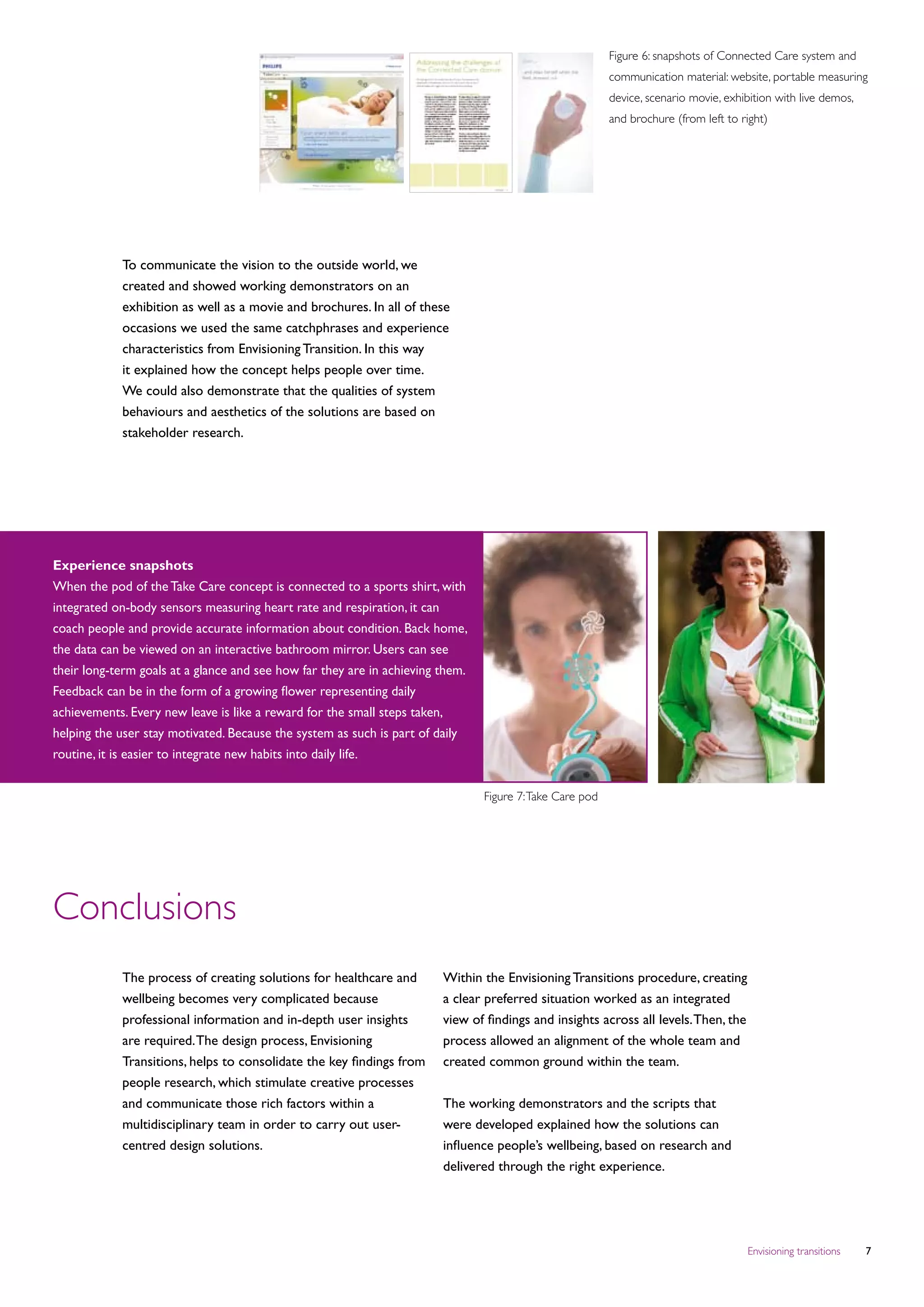 Figure 6: snapshots of Connected Care system and
                                                                                                          communication material: website, portable measuring
                                                                                                          device, scenario movie, exhibition with live demos,
                                                                                                          and brochure (from left to right)




            To communicate the vision to the outside world, we
            created and showed working demonstrators on an
            exhibition as well as a movie and brochures. In all of these
            occasions we used the same catchphrases and experience
            characteristics from Envisioning Transition. In this way
            it explained how the concept helps people over time.
            We could also demonstrate that the qualities of system
            behaviours and aesthetics of the solutions are based on
            stakeholder research.




Experience snapshots
When the pod of the Take Care concept is connected to a sports shirt, with
integrated on-body sensors measuring heart rate and respiration, it can
coach people and provide accurate information about condition. Back home,
the data can be viewed on an interactive bathroom mirror. Users can see
their long-term goals at a glance and see how far they are in achieving them.
Feedback can be in the form of a growing flower representing daily
achievements. Every new leave is like a reward for the small steps taken,
helping the user stay motivated. Because the system as such is part of daily
routine, it is easier to integrate new habits into daily life.


                                                                                Figure 7: Take Care pod




Conclusions
            The process of creating solutions for healthcare and        Within the Envisioning Transitions procedure, creating
            wellbeing becomes very complicated because                  a clear preferred situation worked as an integrated
            professional information and in-depth user insights         view of findings and insights across all levels. Then, the
            are required. The design process, Envisioning               process allowed an alignment of the whole team and
            Transitions, helps to consolidate the key findings from     created common ground within the team.
            people research, which stimulate creative processes
            and communicate those rich factors within a                 The working demonstrators and the scripts that
            multidisciplinary team in order to carry out user-          were developed explained how the solutions can
            centred design solutions.                                   influence people’s wellbeing, based on research and
                                                                        delivered through the right experience.




                                                                                                                                      Envisioning transitions   
 