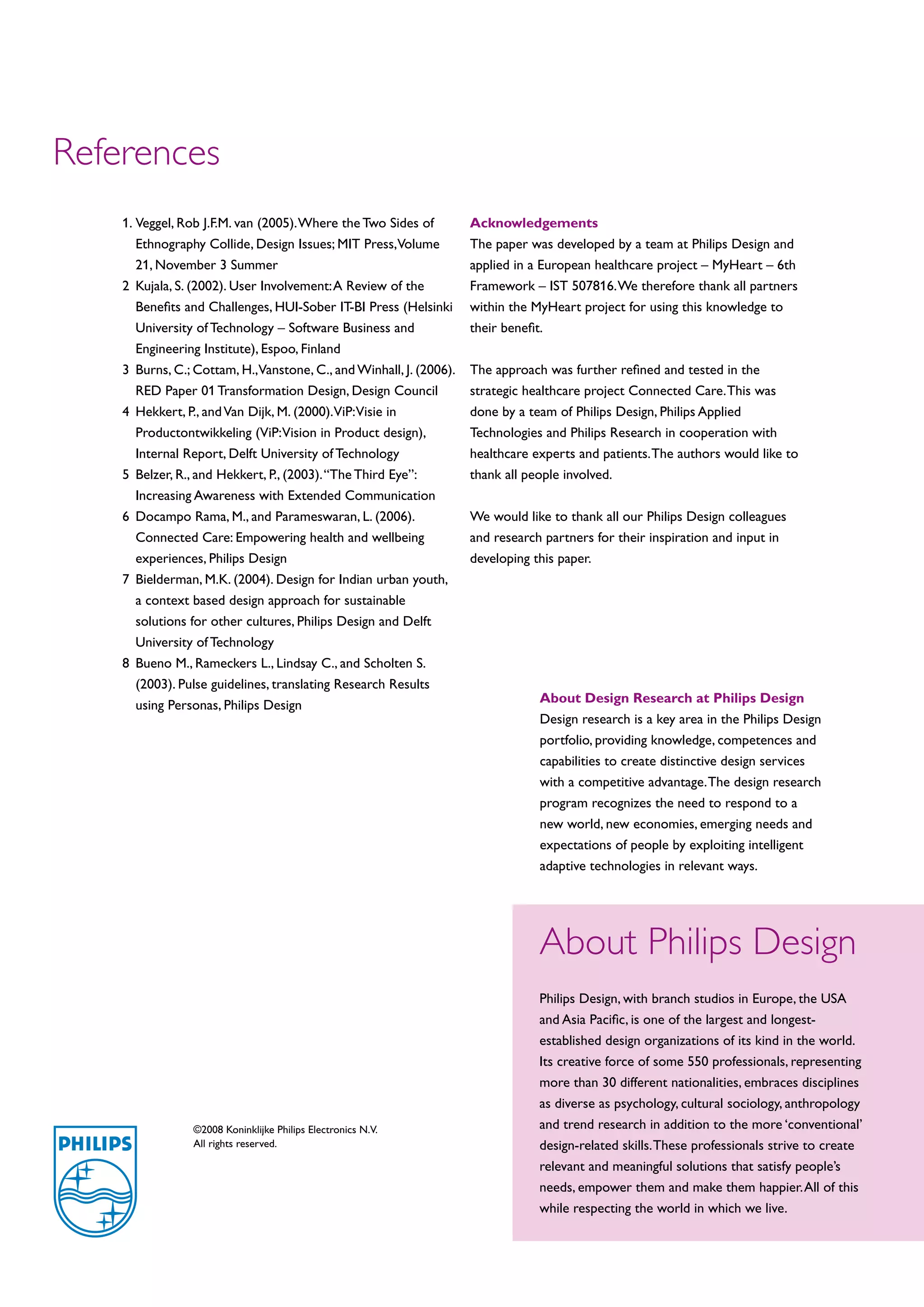 References
    1.	 eggel, Rob J.F.M. van (2005). Where the Two Sides of
       V                                                             Acknowledgements
       Ethnography Collide, Design Issues; MIT Press,Volume          The paper was developed by a team at Philips Design and
       21, November 3 Summer                                         applied in a European healthcare project – MyHeart – 6th
    2	 ujala, S. (2002). User Involvement: A Review of the
       K                                                             Framework – IST 507816. We therefore thank all partners
       Benefits and Challenges, HUI-Sober IT-BI Press (Helsinki      within the MyHeart project for using this knowledge to
       University of Technology – Software Business and              their benefit.
       Engineering Institute), Espoo, Finland
    3	 urns, C.; Cottam, H.,Vanstone, C., and Winhall, J. (2006).
       B                                                             The approach was further refined and tested in the
       RED Paper 01 Transformation Design, Design Council            strategic healthcare project Connected Care. This was
    4	 ekkert, P., and Van Dijk, M. (2000).ViP:Visie in
       H                                                             done by a team of Philips Design, Philips Applied
       Productontwikkeling (ViP:Vision in Product design),           Technologies and Philips Research in cooperation with
       Internal Report, Delft University of Technology               healthcare experts and patients. The authors would like to
    5	Belzer, R., and Hekkert, P., (2003). “The Third Eye”:         thank all people involved.
       Increasing Awareness with Extended Communication
    6	 ocampo Rama, M., and Parameswaran, L. (2006).
       D                                                             We would like to thank all our Philips Design colleagues
       Connected Care: Empowering health and wellbeing               and research partners for their inspiration and input in
       experiences, Philips Design                                   developing this paper.
    7	 ielderman, M.K. (2004). Design for Indian urban youth,
       B
       a context based design approach for sustainable
       solutions for other cultures, Philips Design and Delft
       University of Technology
    8	 ueno M., Rameckers L., Lindsay C., and Scholten S.
       B
       (2003). Pulse guidelines, translating Research Results
                                                                                 About Design Research at Philips Design
       using Personas, Philips Design
                                                                                 Design research is a key area in the Philips Design
                                                                                 portfolio, providing knowledge, competences and
                                                                                 capabilities to create distinctive design services
                                                                                 with a competitive advantage. The design research
                                                                                 program recognizes the need to respond to a
                                                                                 new world, new economies, emerging needs and
                                                                                 expectations of people by exploiting intelligent
                                                                                 adaptive technologies in relevant ways.




                                                                                 About Philips Design
                                                                                 Philips Design, with branch studios in Europe, the USA
                                                                                 and Asia Pacific, is one of the largest and longest-
                                                                                 established design organizations of its kind in the world.
                                                                                 Its creative force of some 550 professionals, representing
                                                                                 more than 30 different nationalities, embraces disciplines
                                                                                 as diverse as psychology, cultural sociology, anthropology
                 ©2008 Koninklijke Philips Electronics N.V.                      and trend research in addition to the more ‘conventional’
                 All rights reserved.                                            design-related skills. These professionals strive to create
                                                                                 relevant and meaningful solutions that satisfy people’s
                                                                                 needs, empower them and make them happier. All of this
                                                                                 while respecting the world in which we live.
 