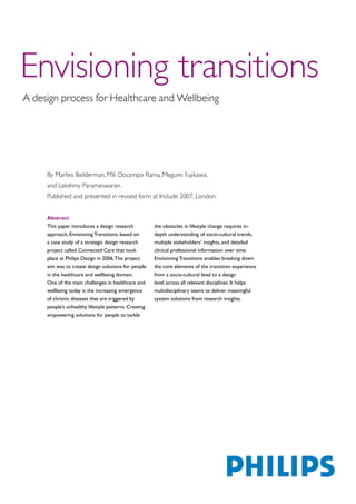 Envisioning transitions
A design process for Healthcare and Wellbeing




     By Marlies Bielderman, Mili Docampo Rama, Megumi Fujikawa,
     and Lekshmy Parameswaran.
     Published and presented in revised form at Include 2007, London.


     Abstract
     This paper introduces a design research           the obstacles in lifestyle change requires in-
     approach, Envisioning Transitions, based on       depth understanding of socio-cultural trends,
     a case study of a strategic design research       multiple stakeholders’ insights, and detailed
     project called Connected Care that took           clinical professional information over time.
     place at Philips Design in 2006. The project      Envisioning Transitions enables breaking down
     aim was to create design solutions for people     the core elements of the transition experience
     in the healthcare and wellbeing domain.           from a socio-cultural level to a design
     One of the main challenges in healthcare and      level across all relevant disciplines. It helps
     wellbeing today is the increasing emergence       multidisciplinary teams to deliver meaningful
     of chronic diseases that are triggered by         system solutions from research insights.
     people’s unhealthy lifestyle patterns. Creating
     empowering solutions for people to tackle
 