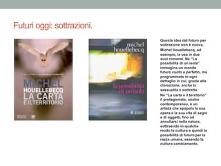 Futuri oggi: sottrazioni.
Questa idea del futuro per
sottrazione non è nuova.
Michel Houellebecq, ad
esempio, la usa in due
suoi romanzi. Ne “La
possibilità di un isola”
immagina un mondo
futuro vuoto e perfetto, ma
programmato in ogni
dettaglio in cui, grazie alla
clonazione, anche la
sessualità è sottratta.
Ne “La carta e il territorio”
il protagonista, nostro
contemporaneo, è un
artista che spopola la sua
opera e la sua vita di segni
e di oggetti, fino ad
annullarsi nella natura,
sottraendo in qualche
modo la cultura e quindi la
possibilità di futuro per la
razza umana, essendo la
cultura cambiamento.
 