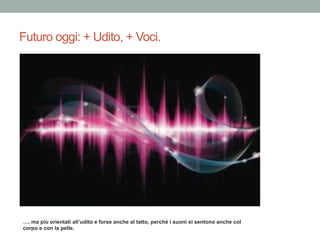 Futuro oggi: + Udito, + Voci.
…. ma più orientati all’udito e forse anche al tatto, perché i suoni si sentono anche col
corpo e con la pelle.
 