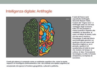 Intelligenza digitale: Antifragile
Il web già adesso si comporta come un ambiente cognitivo che, come la mente,
impara e si riconfigura continuamente e che sta creando uno spazio cognitivo ed
emozionale che ignora le frontiere geografiche, culturali e politiche.
Il web del futuro sarà
soprattutto Antifragile.
Secondo Nassim Taleb,
l’autore del “Cigno nero”, è
Antifragile tutto ciò che trae
vantaggio dagli scossoni,
tutto ciò che prospera e
cresce quando è esposto alla
volatilità e al disordine, al
caso e ai fattori di stress, tutto
ciò che ama il rischio e
l’incertezza. Il web del futuro
sarà Antifragile perché è un
qualcosa che nel caos e nel
disordine migliora e, se ci
pensate, questa è LA
caratteristica di tutte le cose
che mutano nel tempo: la
cultura, le idee, l’innovazione
tecnologica, le città, la foresta
amazzonica, le imprese di
successo.
 