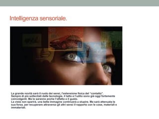 Intelligenza sensoriale.
La grande novità sarà il ruolo dei sensi, l’estensione fisica del “contatto”.
Sempre di più sollecitati dalle tecnologie, il tatto e l’udito sono già oggi fortemente
coinvolgenti. Ma lo saranno anche l’olfatto e il gusto.
La vista non sparirà, una bella immagine continuerà a stupire. Ma sarà attenuata la
sua forza, per recuperare attraverso gli altri sensi il rapporto con le cose, materiali e
immateriali.
 