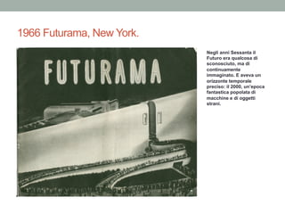 1966 Futurama, New York.
Negli anni Sessanta il
Futuro era qualcosa di
sconosciuto, ma di
continuamente
immaginato. E aveva un
orizzonte temporale
preciso: il 2000, un’epoca
fantastica popolata di
macchine e di oggetti
strani.
 