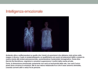 Intelligenza emozionale
Andando oltre e soffermandosi su quello che i trend e le previsioni che abbiamo visto prima nella
mappa ci dicono, il web si smaterializzaerà e si qualificherà con suoni ed estensioni tattili e aiuterà la
nostra mente alla sintesi psicosensoriale, aumentandone il potenziale immaginativo. Come dice
Derrick De Kerckhove, cognizioni e emozioni supereranno i confini della mente privata.
Certo, la dimensione emozionale certamente non sarà un’esclusività della rete, non sarà l’unico
posto dove vivranno le emozioni. Ma la sua natura relazionale fa sì che lì esse saranno stimolate,
creando correnti abili e veloci fra le persone.
 
