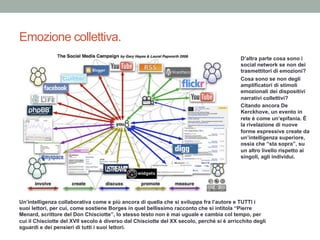 Emozione collettiva.
D’altra parte cosa sono i
social network se non dei
trasmettitori di emozioni?
Cosa sono se non degli
amplificatori di stimoli
emozionali dei dispositivi
narrativi collettivi?
Citando ancora De
Kerckhove, un evento in
rete è come un’epifania. È
la rivelazione di nuove
forme espressive create da
un’intelligenza superiore,
ossia che “sta sopra”, su
un altro livello rispetto ai
singoli, agli individui.
Un’intelligenza collaborativa come e più ancora di quella che si sviluppa fra l’autore e TUTTI i
suoi lettori, per cui, come sostiene Borges in quel bellissimo racconto che si intitola “Pierre
Menard, scrittore del Don Chisciotte”, lo stesso testo non è mai uguale e cambia col tempo, per
cui il Chisciotte del XVII secolo è diverso dal Chisciotte del XX secolo, perché si è arricchito degli
sguardi e dei pensieri di tutti i suoi lettori.
 