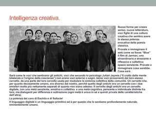 Intelligenza creativa.
Nuove forme per creare
senso, nuove letterature,
voci figlie di una cultura
creativa che sembra avere
la stessa potenza
evocativa della poesia
classica.
Provate a immaginare il
web come se fosse “Blue”
il film di Jarman, uno
straordinario e straziante e
riflessivo e collettivo
spazio senziente. Provate a
immaginare cosa sarebbe.
Cosa sarà.
Sarà come le voci che sentivano gli antichi, voci che secondo lo psicologo Julian Jaynes (“Il crollo della mente
bilaterale e l’origine della coscienza”) non erano voci esterne o sogni, bensì voci provenienti dal loro stesso
cervello, da una parte del loro cervello usata per modulare la sintonia collettiva della comunità. Un cervello che,
per quanto decisamente umano, era diverso dal nostro, perché quello degli antichi era un cervello con i due
emisferi molto più nettamente separati di quanto non siano adesso. Il cervello degli antichi era un cervello
digitale, con una metà senziente, emotiva e collettiva e una metà cognitiva, pensante e individuale distinte fra
loro, ma dialoganti per differenza e sottrazione (ogni metà è unica in sé e quindi privata delle caratteristiche
dell’altra).
La potenza del coro di Eschilo e di Sofocle!
Il linguaggio digitale è un linguaggio primitivo ed è per questo che lo sentiamo profondamente naturale,
eminentemente umano.
 