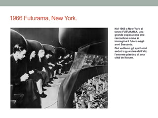 1966 Futurama, New York.
Nel 1966 a New York si
tenne FUTURAMA, una
grande esposizione che
raccontava come si
immagina il futuro negli
anni Sessanta.
Qui vediamo gli spettatori
seduti a guardare dall’alto
l’enorme plastico di una
città del futuro.
 
