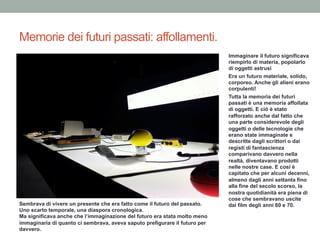Memorie dei futuri passati: affollamenti.
Immaginare il futuro significava
riempirlo di materia, popolarlo
di oggetti astrusi
Era un futuro materiale, solido,
corporeo. Anche gli alieni erano
corpulenti!
Tutta la memoria dei futuri
passati è una memoria affollata
di oggetti. E ciò è stato
rafforzato anche dal fatto che
una parte considerevole degli
oggetti o delle tecnologie che
erano state immaginate e
descritte dagli scrittori o dai
registi di fantascienza
comparivano davvero nella
realtà, diventavano prodotti
nelle nostre case. E così è
capitato che per alcuni decenni,
almeno dagli anni settanta fino
alla fine del secolo scorso, la
nostra quotidianità era piena di
cose che sembravano uscite
dai film degli anni 60 e 70.Sembrava di vivere un presente che era fatto come il futuro del passato.
Uno scarto temporale, una diaspora cronologica.
Ma significava anche che l’immaginazione del futuro era stata molto meno
immaginaria di quanto ci sembrava, aveva saputo prefigurare il futuro per
davvero.
 