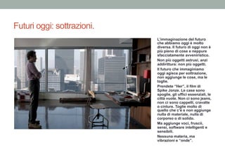 Futuri oggi: sottrazioni.
L’immaginazione del futuro
che abbiamo oggi è molto
diversa. Il futuro di oggi non è
più pieno di cose e neppure
sfacciatamente avveniristico.
Non più oggetti astrusi, anzi
addirittura: non più oggetti.
Il futuro che immaginiamo
oggi agisce per sottrazione,
non aggiunge le cose, ma le
toglie.
Prendete “Her”, il film di
Spike Jonze. Le case sono
spoglie, gli uffici essenziali, le
città vuote. Non ci sono jeans,
non ci sono cappelli, cravatte
o cinture. Toglie molto di
quello che c’è e non aggiunge
nulla di materiale, nulla di
corporeo o di solido.
Ma aggiunge voci, fruscii,
sensi, software intelligenti e
sensibili.
Nessuna materia, ma
vibrazioni e “onde”.
 