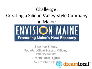 Challenge: 
Crea+ng 
a 
Silicon 
Valley-­‐style 
Company 
in 
Maine 
Shannon 
Kinney 
Founder, 
Client 
Success 
Officer, 
#Honeybadger 
Dream 
Local 
Digital 
September 
2014 
 