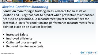 2Copy Right @ Envision 2013
Maximo Condition Monitoring
Condition monitoring is tracking measured data for an asset or
location and using that data to predict when preventive maintenance
needs to be performed. A measurement point record defines the
acceptable limits for condition and performance measurements for a
point or place on an asset or location.
 Increased Safety
 Improved efficiency
 Optimized process uptime
 Reduced maintenance costs
 
