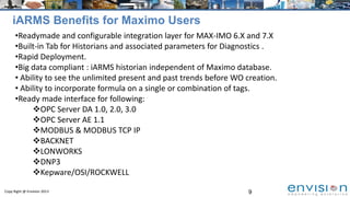 9Copy Right @ Envision 2013
iARMS Benefits for Maximo Users
•Readymade and configurable integration layer for MAX-IMO 6.X and 7.X
•Built-in Tab for Historians and associated parameters for Diagnostics .
•Rapid Deployment.
•Big data compliant : iARMS historian independent of Maximo database.
• Ability to see the unlimited present and past trends before WO creation.
• Ability to incorporate formula on a single or combination of tags.
•Ready made interface for following:
OPC Server DA 1.0, 2.0, 3.0
OPC Server AE 1.1
MODBUS & MODBUS TCP IP
BACKNET
LONWORKS
DNP3
Kepware/OSI/ROCKWELL
 