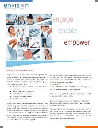 engage
enable
empower
Making Your Maximo Run 24X7
Organizations across various industries are facing some com-
pelling decisions and priorities whether to have internal re-
sources to maintain their systems, thinking they might have
control over internal support services. But, these organiza-
tions end up taking the risks of
 Wasted energies in maintenance instead of core
businesses.
 Higher infrastructure set-up cost.
 Leaks in the operational cost.
 Very few technical resources.
 Dissatisfied end-users.
Envision is the leading partner for IBM Maximo for over a dec-
ade providing implementation, support services for customers
across Middle East, Asia Pacific, USA, Canada and India. At
Envision, we believe that Support isn't just in the process but
in the confidence we give to our Maximo customers to focus
on their core business processes. To provide support best in
class solution, you need a reliable support partner and cus-
tomers look forward for Envision’s support.
We provide support 24x7 through available means of commu-
nications and ticket management. We enable customers run
their business operations smoothly leaving the hassles of day
to day Maximo support to Envision.
Our Approach
Envision offers Silver, Gold, and Platinum levels support ser-
vices for Maximo Customers around the world.
Silver: General Support of Application Performance and Ad-
ministration with Pre-Defined SLA’s.
Gold: Monitoring, Management of Application and Database
with a High level of response times and SLA’s with assured ad-
ditional Support Hours.
Platinum: Highest level of support with committed uptimes
and response times. 24/7 support and response times to man-
age clustered high availability Maximo environments with mini-
mum assured man hours per month for Support and new de-
velopments of Application and Reports.
 