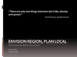 “There are only two things American don’t like, density
and sprawl.”
                                                    -Rural Planner, Randall Arendt




The San Joaquin Valley Blueprint Planning Process

Presented By
BHARAT SINGH
 