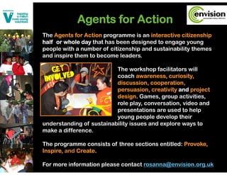 Agents for Action
             g
The Agents for Action programme is an interactive citizenship
half or whole day that has been designed to engage y
                y                   g          g g young  g
people with a number of citizenship and sustainability themes
and inspire them to become leaders.

                          The workshop facilitators will
                          coach awareness, curiosity,
                          discussion, cooperation,
                          persuasion, creativity and project
                                    i        i i    d     j
                          design. Games, group activities,
                          role play, conversation, video and
                          presentations are used t h l
                                   t ti          d to help
                          young people develop their
understanding of sustainability issues and explore ways to
make a difference
       difference.

The programme consists of three sections entitled: Provoke,
Inspire,
Inspire and Create
            Create.

For more information please contact rosanna@envision.org.uk
 