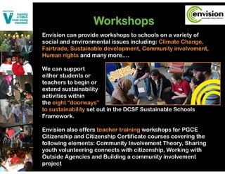Workshops
Envision can provide workshops to schools on a variety of
social and environmental issues including: Climate Change,
                                        g               g
Fairtrade, Sustainable development, Community involvement,
Human rights and many more….

We can support
either students or
teachers to begin or
extend sustainability
      d       i bili
activities within
the eight “doorways”
to
t sustainability set out in the DCSF Sustainable Schools
       t i bilit    t t i th         S t i bl S h l
Framework.

Envision also offers teacher training workshops for PGCE
Citizenship and Citizenship Certificate courses covering the
following elements: Community Involvement Theory, Sharing
youth volunteering connects with citizenship Working with
                                   citizenship,
Outside Agencies and Building a community involvement
project
 