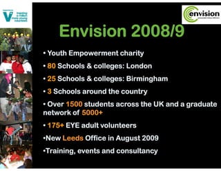 Envision 2008/9
• Youth Empowerment charity
• 80 Schools & colleges: London
• 25 Schools & colleges: Birmingham
• 3 Schools around the country
• Over 1500 students across the UK and a graduate
network of 5000+
• 175+ EYE adult volunteers
•New Leeds Office in August 2009
•Training, events and consultancy
 