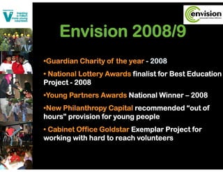 Envision 2008/9
•Guardian Charity of the year - 2008
• National Lottery Awards finalist for Best Education
Project - 2008
    j
•Young Partners Awards National Winner – 2008
•New Philanthropy Capital recommended “out of
hours” provision for young people
• C bi t Offi G ld t E
  Cabinet Office Goldstar Exemplar Project f
                                l P j t for
working with hard to reach volunteers
 