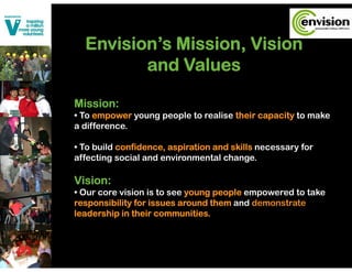 Envision’s Mission, Vision
     i i ’    i i     Vi i
         and Values

Mission:
• To empower young people to realise their capacity to make
a difference.

• To build confidence, aspiration and skills necessary for
affecting social and environmental change.

Vision:
• Our core vision is to see young people empowered to take
responsibility for issues around them and demonstrate
leadership in their communities.
 