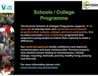 Schools College
           S h l / C ll
             Programme
The Envision Schools & Colleges Programme supports 16-19
year olds to develop their own social and environmental
projects in their schools, colleges and local communities. It is
an extra curricular active citizenship programme that
empowers young people to realise their capacity to make a
difference.

Our youth-led approach builds confidence and improves
    youth led
communication and team working skills. Previous projects
have tackled issues relating to homelessness, climate
change, recycling, fairtrade, poverty, healthy living, bullying
and diversity.

For more information please visit:
                     p
www.envision.org.uk/education
 