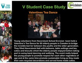 V Student Case Study
                           y
               Valentines Tea Dance




Young volunteers from Haverstock School Envision team held a
Valentine’s Tea Dance for 80 elderly people in Camden to bridge
the invisible barrier between the youths and the older generation.
                                  y                     g
They filled Haverstock Hall with balloons, table settings and tea,
cakes and biscuits which the elderly people enjoyed before taking
part in swing band dancing and waltzing. The event really helped
the young people to promote respect for each other regardless of
age and at the same time promote sustainable living as they made
their own recycled decorations and served home made cakes.
 