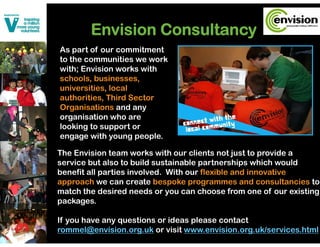 Envision Consultancy
As part of our commitment
to the communities we work
with; Envision works with
schools, businesses,
universities, local
authorities, Third Sector
Organisations and any
organisation who are
looking
l ki to support or
engage with young people.

The Envision team works with our clients not just to provide a
service but also to build sustainable partnerships which would
benefit all parties involved. With our flexible and innovative
approach we can create bespoke programmes and consultancies to
match the desired needs or you can choose from one of our existing
packages.

If you have any questions or ideas please contact
rommel@envision.org.uk or visit www.envision.org.uk/services.html
 