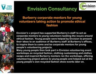 Envision Consultancy
    Burberry corporate mentors for young
            y    p                  y    g
  volunteers taking action to promote ethical
                    fashion

Envision’s v project has supported Burberry’s staff to act as
corporate mentors to young volunteers tackling the issues around
    p                  y   g                   g
ethical fashion. Young people were helped by Envision to present
their ideas to an audience of Burberry staff at Burberry’s offices,
to inspire them to come and be corporate mentors for young
people’s volunteering projects.
Many young people then took part in Envision volunteering event
workshops on recycled fashion, clothing customising and clothes
swaps and inspired Burberry mentors ran the workshops, offering
volunteering project advice to young people and helped out at the
young people’s own recycled fashion show events later on.
 