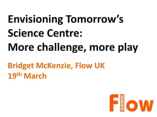 Envisioning Tomorrow’s
Science Centre:
More challenge, more play
Bridget McKenzie, Flow UK
19th March
 