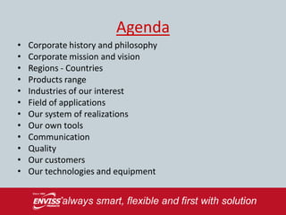 Agenda
•   Corporate history and philosophy
•   Corporate mission and vision
•   Regions - Countries
•   Products range
•   Industries of our interest
•   Field of applications
•   Our system of realizations
•   Our own tools
•   Communication
•   Quality
•   Our customers
•   Our technologies and equipment
 