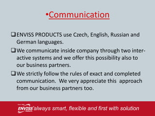 •Communication

ENVISS PRODUCTS use Czech, English, Russian and
 German languages.
We communicate inside company through two inter-
 active systems and we offer this possibility also to
 our business partners.
We strictly follow the rules of exact and completed
 communication. We very appreciate this approach
 from our business partners too.
 