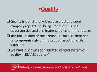 •Quality

Quality is our strategy, because creates a good
 company reputation, brings more of business
 opportunities and eliminates problems in the future.
The final quality of the ENVISS PRODUCTS depends
 uncompromisingly on the proper selection of its
 suppliers.
We have our own sophisticated control system of
 quality : „ENVISS auditor“
 