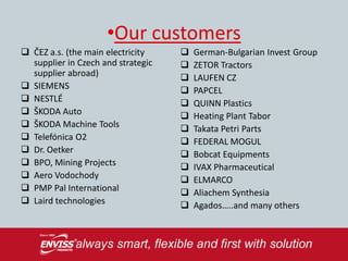 •Our customers
 ČEZ a.s. (the main electricity       German-Bulgarian Invest Group
  supplier in Czech and strategic      ZETOR Tractors
  supplier abroad)                     LAUFEN CZ
 SIEMENS                              PAPCEL
 NESTLÉ                               QUINN Plastics
 ŠKODA Auto                           Heating Plant Tabor
 ŠKODA Machine Tools                  Takata Petri Parts
 Telefónica O2                        FEDERAL MOGUL
 Dr. Oetker                           Bobcat Equipments
 BPO, Mining Projects                 IVAX Pharmaceutical
 Aero Vodochody                       ELMARCO
 PMP Pal International                Aliachem Synthesia
 Laird technologies                   Agados…..and many others
 