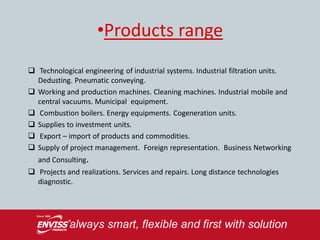 •Products range
 Technological engineering of industrial systems. Industrial filtration units.
  Dedusting. Pneumatic conveying.
 Working and production machines. Cleaning machines. Industrial mobile and
  central vacuums. Municipal equipment.
 Combustion boilers. Energy equipments. Cogeneration units.
 Supplies to investment units.
 Export – import of products and commodities.
 Supply of project management. Foreign representation. Business Networking
   and Consulting.
 Projects and realizations. Services and repairs. Long distance technologies
  diagnostic.
 