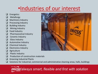 •Industries of our interest
   Energetics
   Metallurgy
   Machinery Industry
   Processing Industry
   Building Industry
   Mining Industry
   Food Industry
   Pharmaceutical Industry
   Ceramic Industry
   Glass Industry
   Automotive Industry
   Chemical Industry
   Electronics Industry
   Agriculture
   Plastic Industry
   Production of construction materials
   Greening Industrial Plants
   Solutions for industrial, commercial and administrative cleaning areas, halls, buildings
 