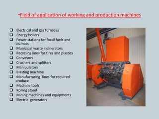 •Field of application of working and production machines

 Electrical and gas furnaces
 Energy boilers
 Power stations for fossil fuels and
  biomass
 Municipal waste incinerators
 Recycling lines for tires and plastics
 Conveyors
 Crushers and splitters
 Manipulators
 Blasting machine
 Manufacturing lines for required
  produce
 Machine tools
 Rolling stand
 Mining machines and equipments
 Electric generators
 