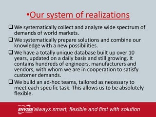 •Our system of realizations
 We systematically collect and analyze wide spectrum of
  demands of world markets.
 We systematically prepare solutions and combine our
  knowledge with a new possibilities.
 We have a totally unique database built up over 10
  years, updated on a daily basis and still growing. It
  contains hundreds of engineers, manufacturers and
  vendors, with whom we are in cooperation to satisfy
  customer demands.
 We build an ad-hoc teams, tailored as necessary to
  meet each specific task. This allows us to be absolutely
  flexible.
 