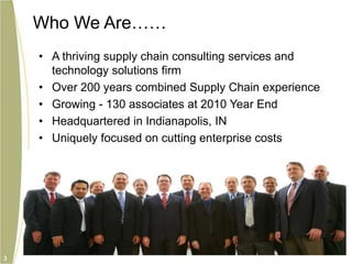 Who We AreA thriving supply chain consulting services and technology solutions firmOver 200 years combined Supply Chain experienceGrowing - 130 associates at 2010 Year EndHeadquartered in Indianapolis, INUniquely focused on cutting enterprise costs3