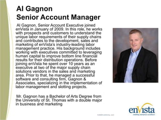 Al GagnonSenior Account ManagerAl Gagnon, Senior Account Executive joined enVista in January of 2009. In this role, he works with prospects and customers to understand the unique labor requirements of their supply chains and contributes to the development, sales and marketing of enVistas industry-leading labor management practice. His background includes working with executives committed to leveraging human capital to improve bottom line financial results for their distribution operations. Before joining enVista he spent over 10 years as an executive at two of the major supply chain solutions vendors in the sales and marketing area. Prior to that, he managed a successful software and consulting firm, Gagnon & Associates, specializing in the implementation of labor management and slotting projects.       Mr. Gagnon has a Bachelor of Arts Degree from the University of St. Thomas with a double major in business and marketing